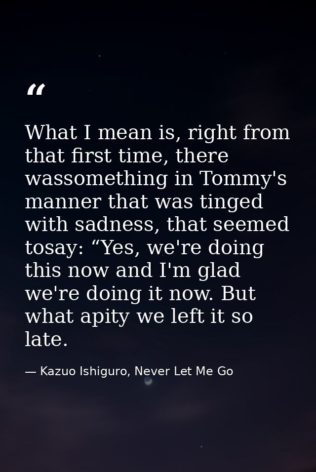 What I mean is, right from that first time, there wassomething in Tommy's manner that was tinged with sadness, that seem — Kazuo Ishiguro, Never Let Me Go