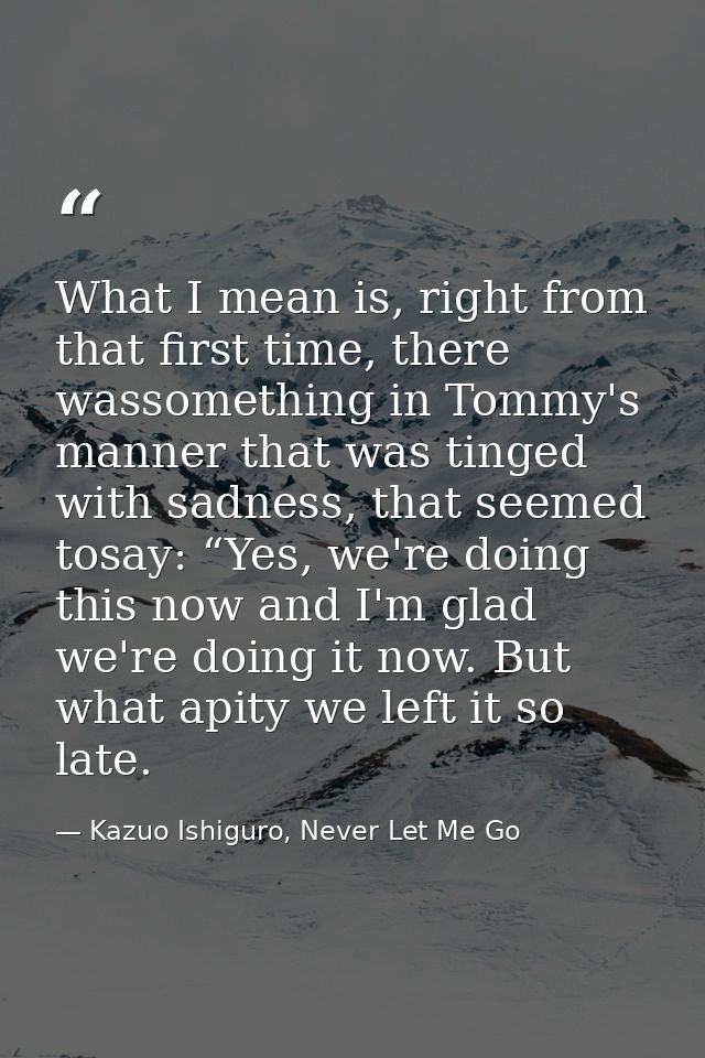 What I mean is, right from that first time, there wassomething in Tommy's manner that was tinged with sadness, that seem — Kazuo Ishiguro, Never Let Me Go