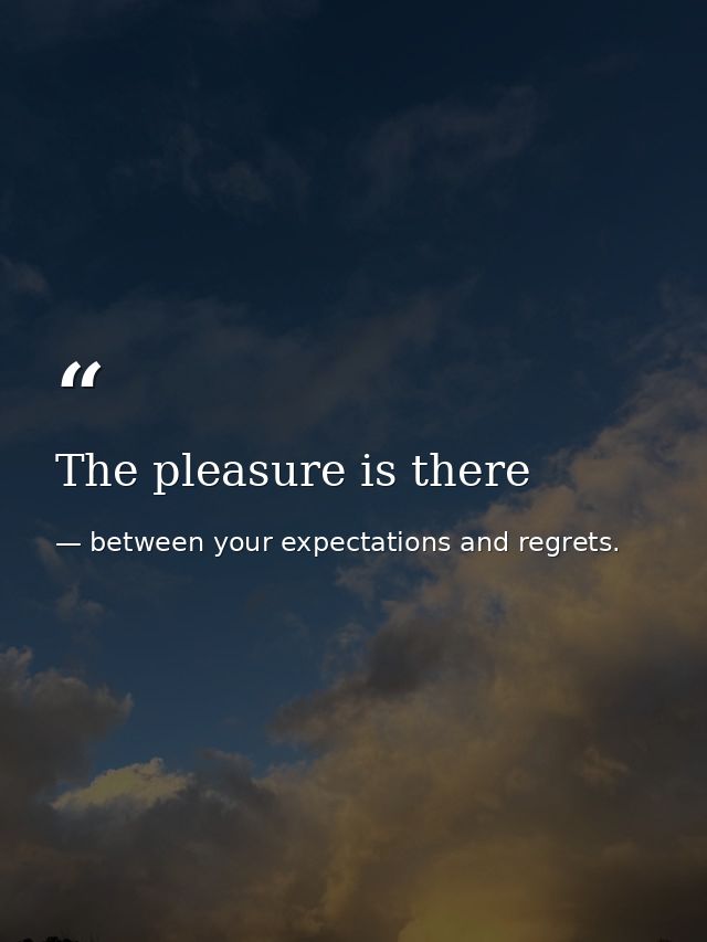 The pleasure is there — between your expectations and regrets.