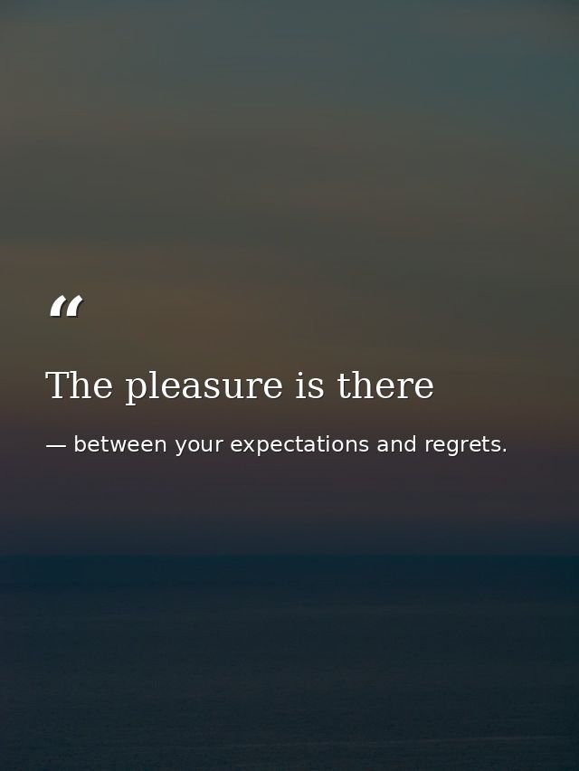 The pleasure is there — between your expectations and regrets.