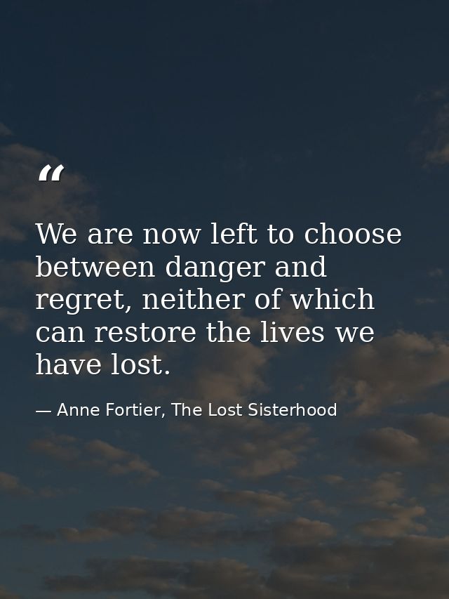 We are now left to choose between danger and regret, neither of which can restore the lives we have lost. — Anne Fortier, The Lost Sisterhood