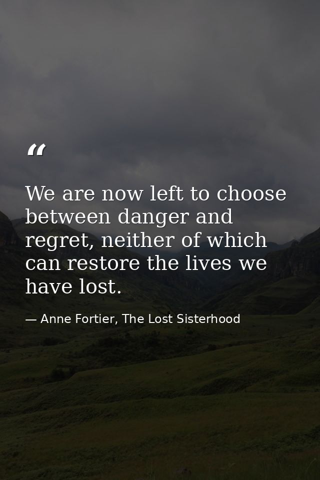 We are now left to choose between danger and regret, neither of which can restore the lives we have lost. — Anne Fortier, The Lost Sisterhood