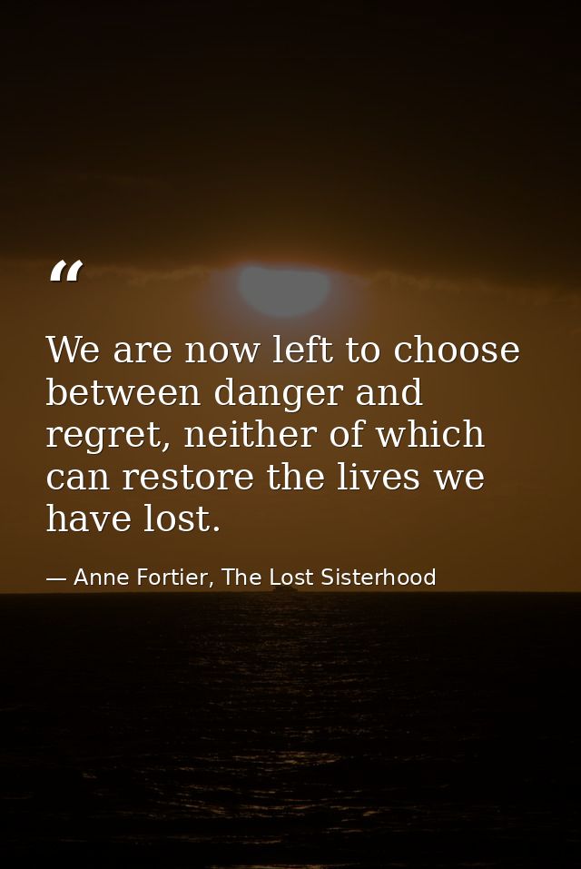 We are now left to choose between danger and regret, neither of which can restore the lives we have lost. — Anne Fortier, The Lost Sisterhood