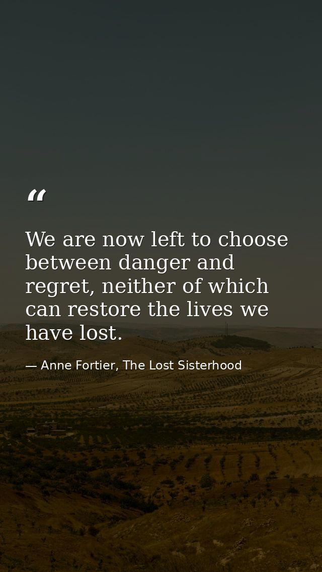 We are now left to choose between danger and regret, neither of which can restore the lives we have lost. — Anne Fortier, The Lost Sisterhood