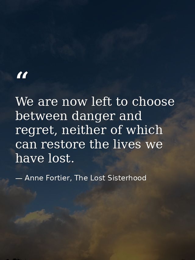 We are now left to choose between danger and regret, neither of which can restore the lives we have lost. — Anne Fortier, The Lost Sisterhood