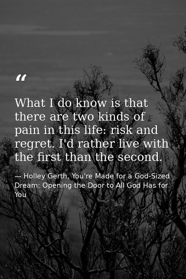 What I do know is that there are two kinds of pain in this life: risk and regret. I'd rather live with the first than th — Holley Gerth, You're Made for a God-Sized Dream: Opening the Door to All God Has for You