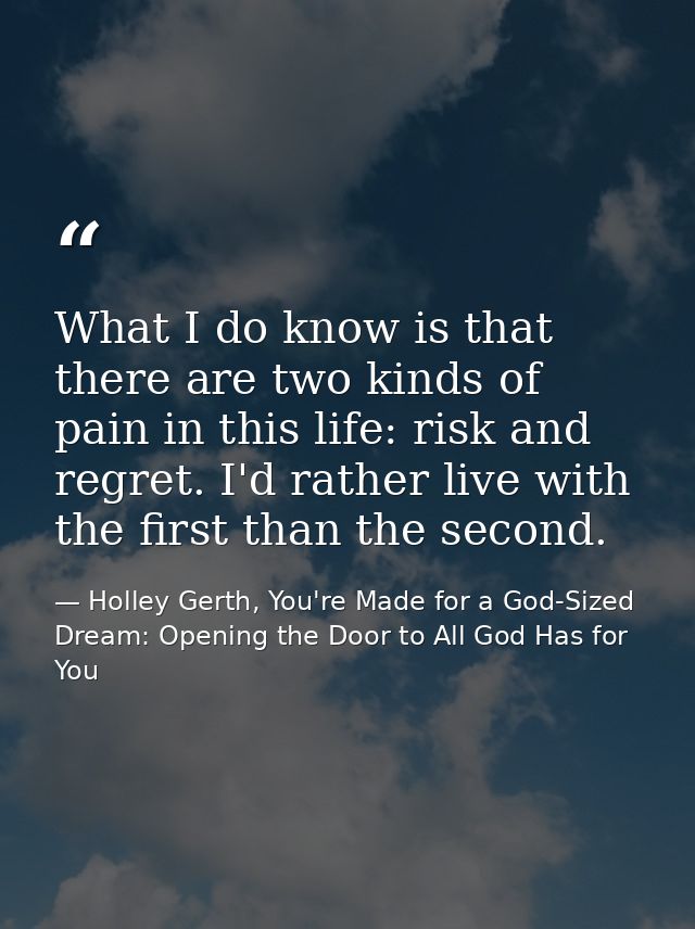 What I do know is that there are two kinds of pain in this life: risk and regret. I'd rather live with the first than th — Holley Gerth, You're Made for a God-Sized Dream: Opening the Door to All God Has for You