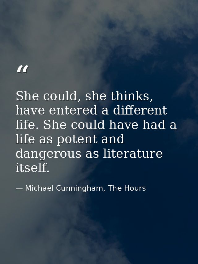 She could, she thinks, have entered a different life. She could have had a life as potent and dangerous as literature it — Michael Cunningham, The Hours