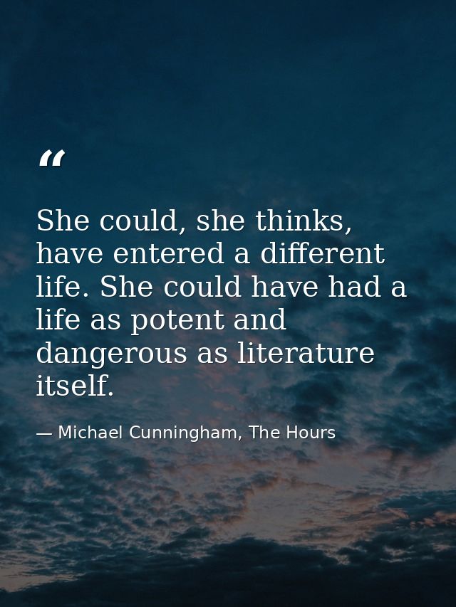 She could, she thinks, have entered a different life. She could have had a life as potent and dangerous as literature it — Michael Cunningham, The Hours