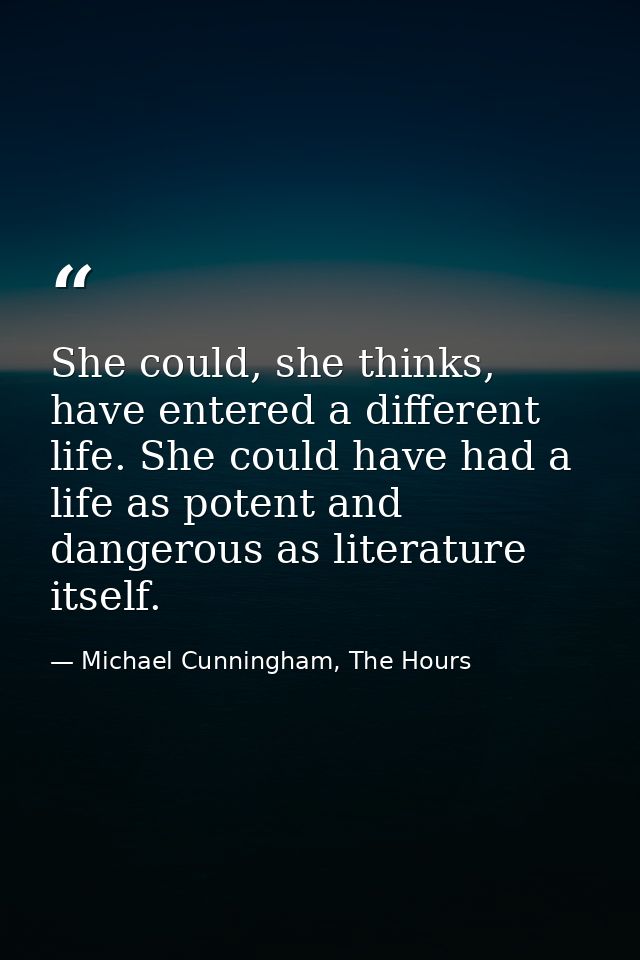 She could, she thinks, have entered a different life. She could have had a life as potent and dangerous as literature it — Michael Cunningham, The Hours