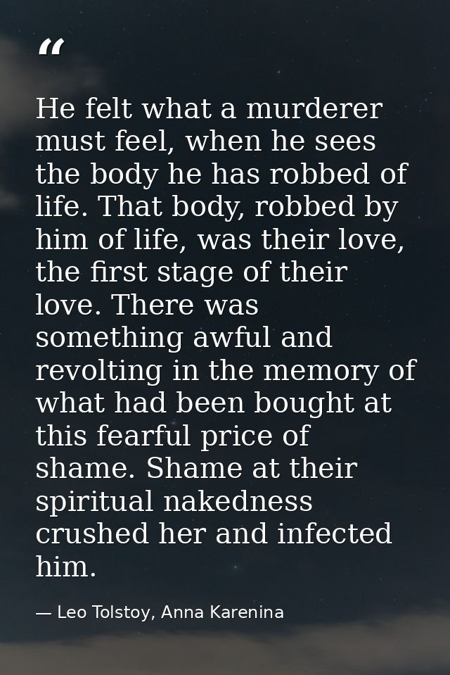 He felt what a murderer must feel, when he sees the body he has robbed of life. That body, robbed by him of life, was th — Leo Tolstoy, Anna Karenina