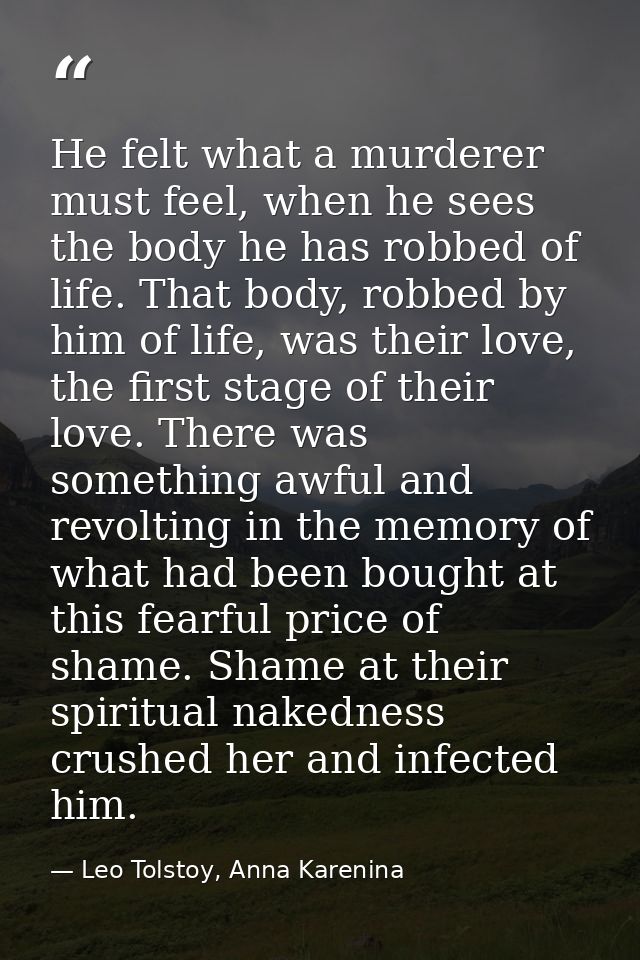 He felt what a murderer must feel, when he sees the body he has robbed of life. That body, robbed by him of life, was th — Leo Tolstoy, Anna Karenina