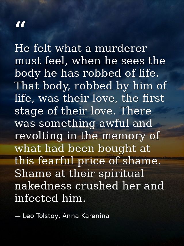 He felt what a murderer must feel, when he sees the body he has robbed of life. That body, robbed by him of life, was th — Leo Tolstoy, Anna Karenina