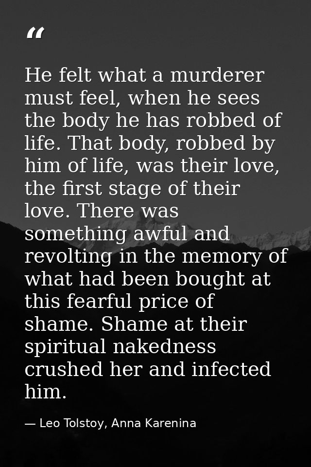 He felt what a murderer must feel, when he sees the body he has robbed of life. That body, robbed by him of life, was th — Leo Tolstoy, Anna Karenina