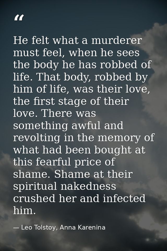 He felt what a murderer must feel, when he sees the body he has robbed of life. That body, robbed by him of life, was th — Leo Tolstoy, Anna Karenina