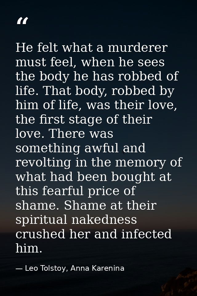 He felt what a murderer must feel, when he sees the body he has robbed of life. That body, robbed by him of life, was th — Leo Tolstoy, Anna Karenina