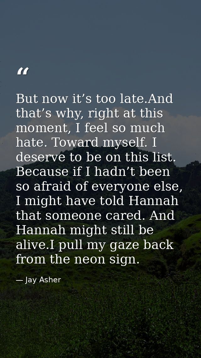 But now it’s too late.And that’s why, right at this moment, I feel so much hate. Toward myself. I deserve to be on this  — Jay Asher