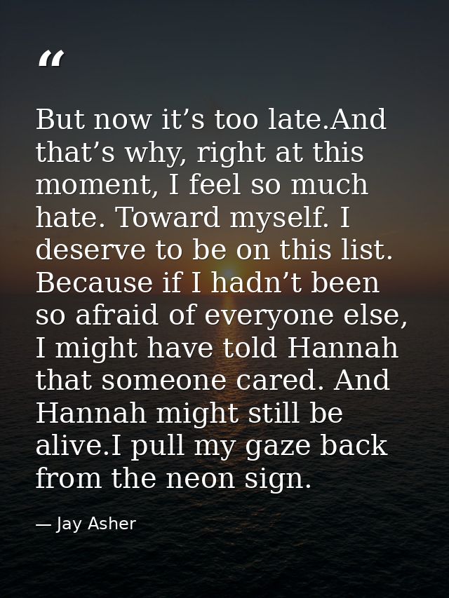 But now it’s too late.And that’s why, right at this moment, I feel so much hate. Toward myself. I deserve to be on this  — Jay Asher