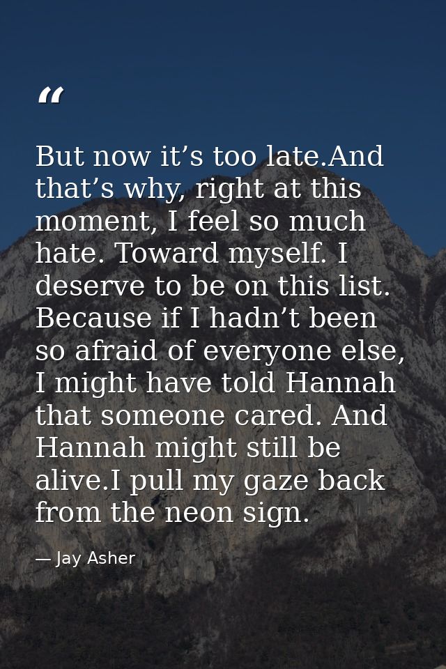 But now it’s too late.And that’s why, right at this moment, I feel so much hate. Toward myself. I deserve to be on this  — Jay Asher