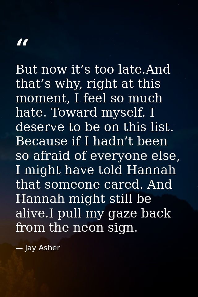 But now it’s too late.And that’s why, right at this moment, I feel so much hate. Toward myself. I deserve to be on this  — Jay Asher