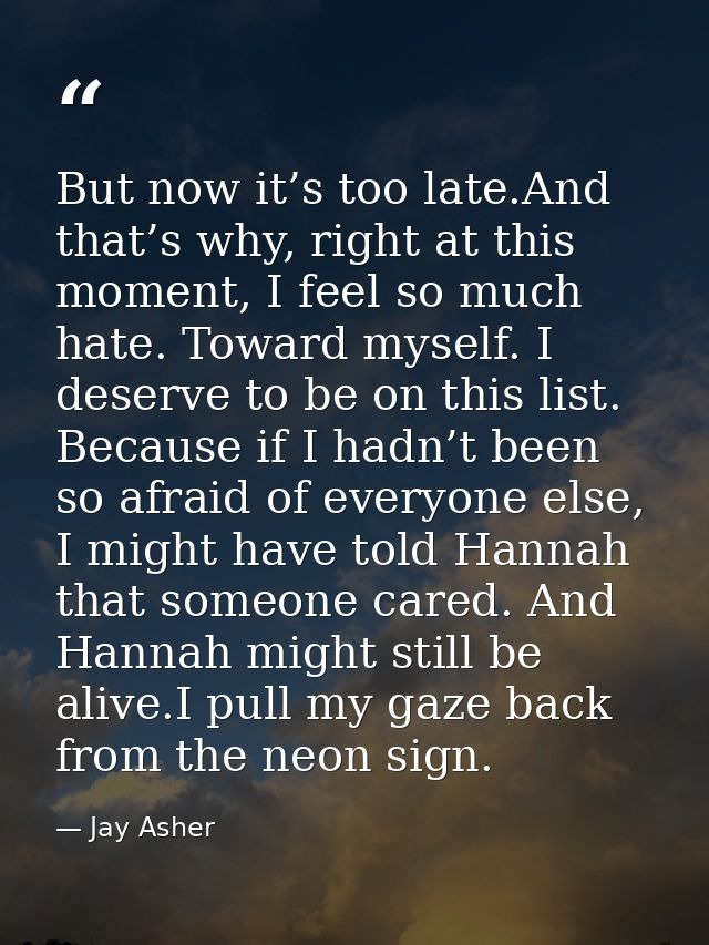 But now it’s too late.And that’s why, right at this moment, I feel so much hate. Toward myself. I deserve to be on this  — Jay Asher