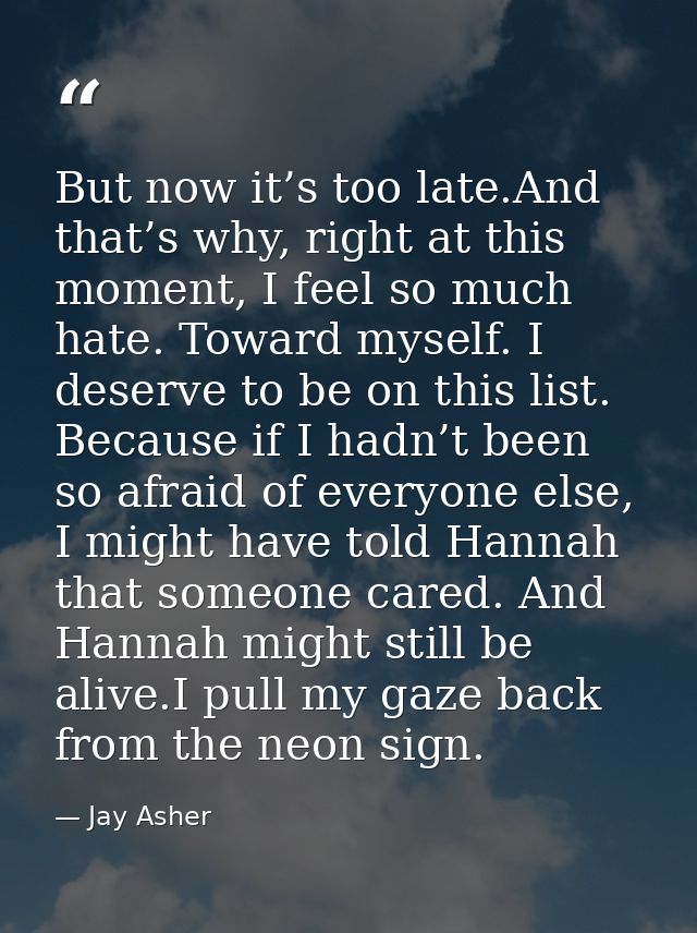 But now it’s too late.And that’s why, right at this moment, I feel so much hate. Toward myself. I deserve to be on this  — Jay Asher