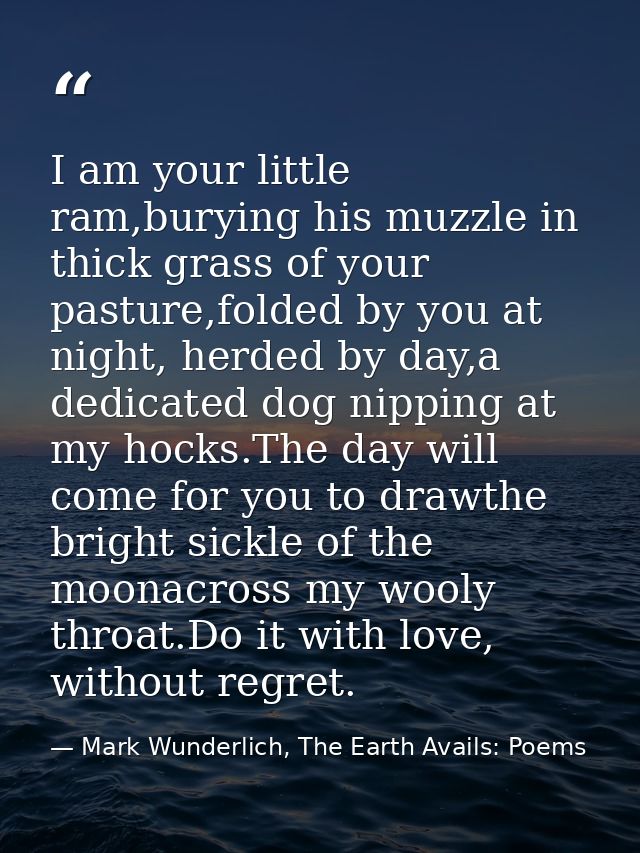 I am your little ram,burying his muzzle in thick grass of your pasture,folded by you at night, herded by day,a dedicated — Mark Wunderlich, The Earth Avails: Poems