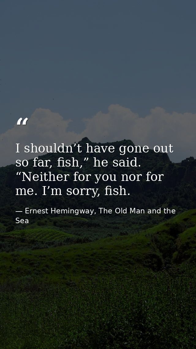 I shouldn’t have gone out so far, fish,” he said. “Neither for you nor for me. I’m sorry, fish. — Ernest Hemingway, The Old Man and the Sea