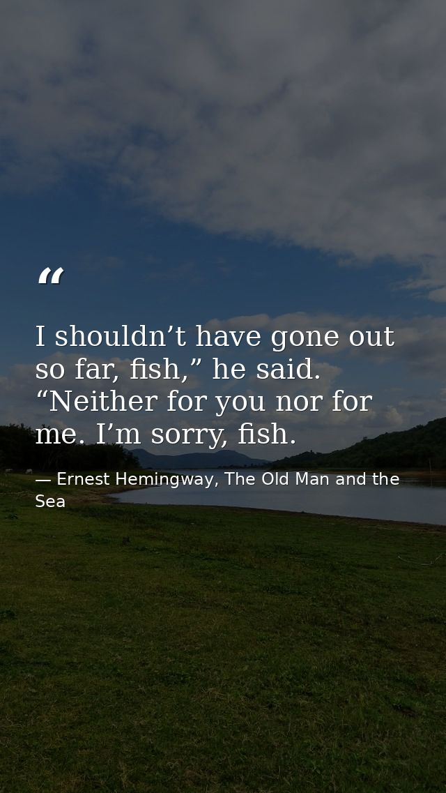 I shouldn’t have gone out so far, fish,” he said. “Neither for you nor for me. I’m sorry, fish. — Ernest Hemingway, The Old Man and the Sea