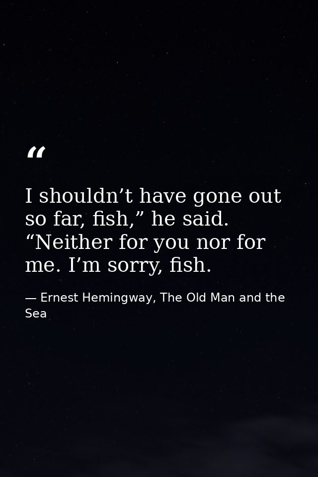 I shouldn’t have gone out so far, fish,” he said. “Neither for you nor for me. I’m sorry, fish. — Ernest Hemingway, The Old Man and the Sea
