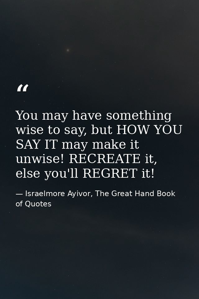 You may have something wise to say, but HOW YOU SAY IT may make it unwise! RECREATE it, else you'll REGRET it! — Israelmore Ayivor, The Great Hand Book of Quotes