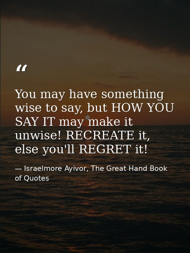 You may have something wise to say, but HOW YOU SAY IT may make it unwise! RECREATE it, else you'll REGRET it! — Israelmore Ayivor, The Great Hand Book of Quotes