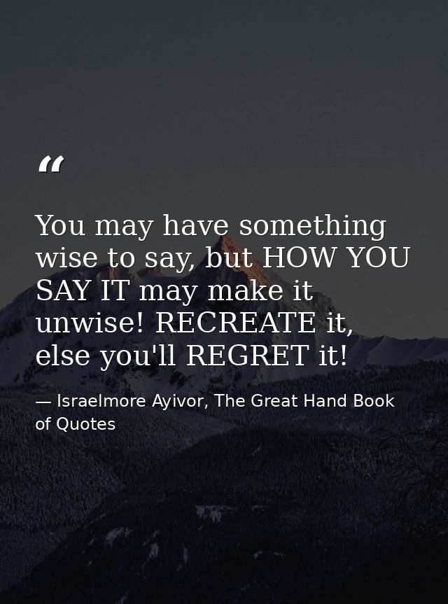 You may have something wise to say, but HOW YOU SAY IT may make it unwise! RECREATE it, else you'll REGRET it! — Israelmore Ayivor, The Great Hand Book of Quotes