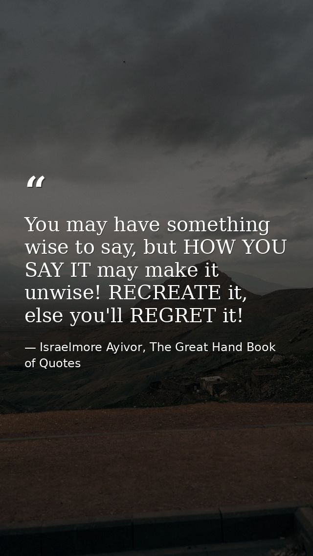 You may have something wise to say, but HOW YOU SAY IT may make it unwise! RECREATE it, else you'll REGRET it! — Israelmore Ayivor, The Great Hand Book of Quotes