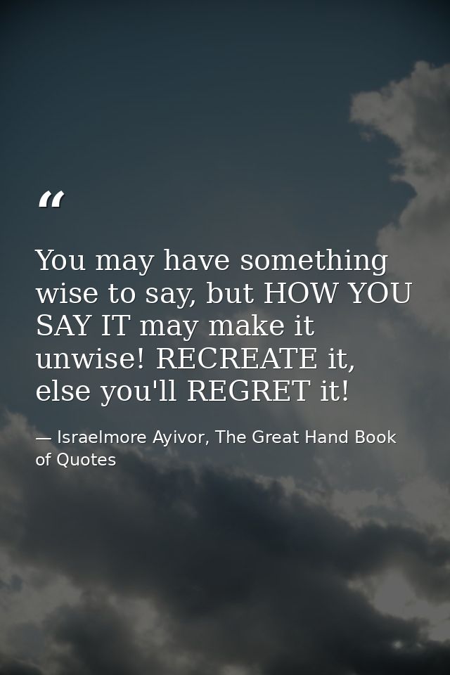 You may have something wise to say, but HOW YOU SAY IT may make it unwise! RECREATE it, else you'll REGRET it! — Israelmore Ayivor, The Great Hand Book of Quotes
