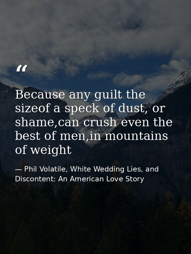 Because any guilt the sizeof a speck of dust, or shame,can crush even the best of men,in mountains of weight — Phil Volatile, White Wedding Lies, and Discontent: An American Love Story