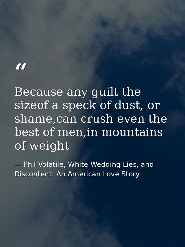 Because any guilt the sizeof a speck of dust, or shame,can crush even the best of men,in mountains of weight — Phil Volatile, White Wedding Lies, and Discontent: An American Love Story