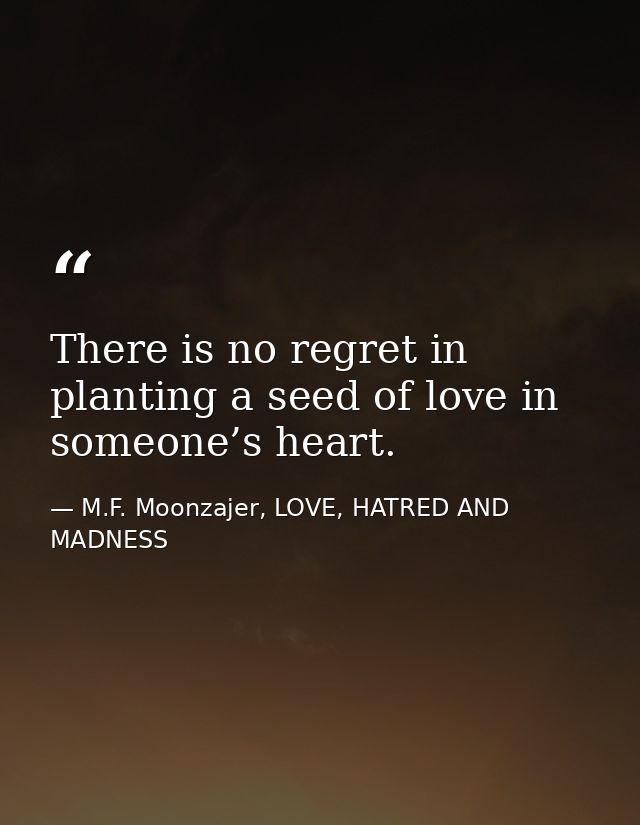 There is no regret in planting a seed of love in someone’s heart. — M.F. Moonzajer, LOVE, HATRED AND MADNESS