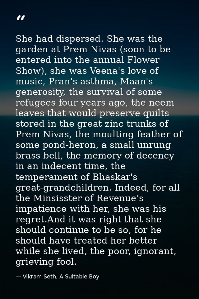 She had dispersed. She was the garden at Prem Nivas (soon to be entered into the annual Flower Show), she was Veena's lo — Vikram Seth, A Suitable Boy