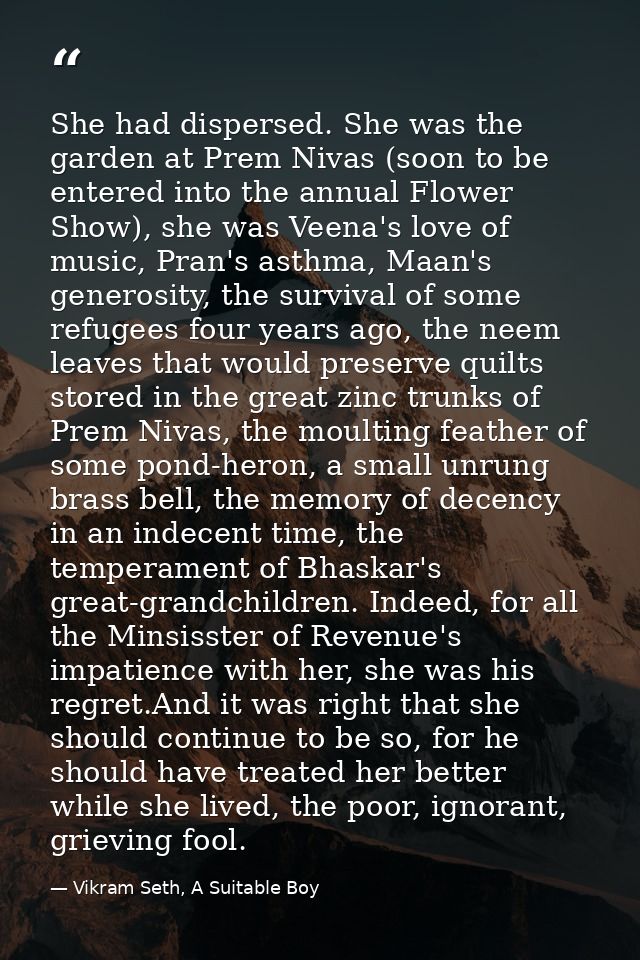 She had dispersed. She was the garden at Prem Nivas (soon to be entered into the annual Flower Show), she was Veena's lo — Vikram Seth, A Suitable Boy