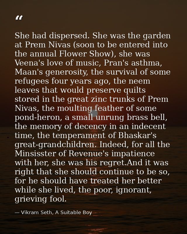 She had dispersed. She was the garden at Prem Nivas (soon to be entered into the annual Flower Show), she was Veena's lo — Vikram Seth, A Suitable Boy