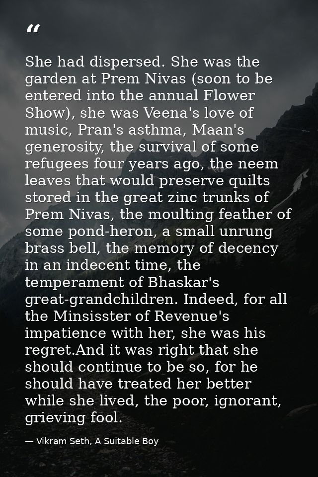 She had dispersed. She was the garden at Prem Nivas (soon to be entered into the annual Flower Show), she was Veena's lo — Vikram Seth, A Suitable Boy
