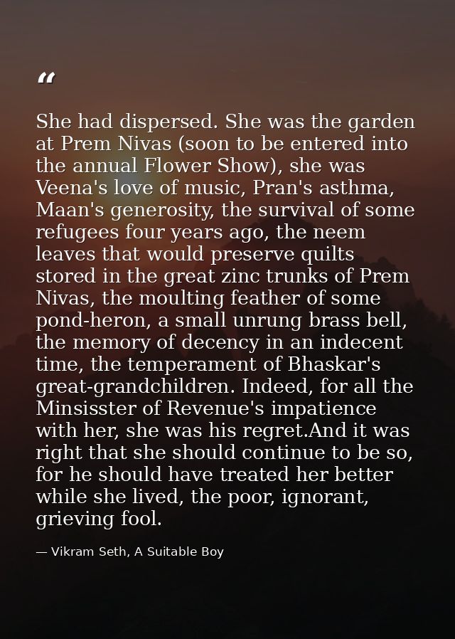 She had dispersed. She was the garden at Prem Nivas (soon to be entered into the annual Flower Show), she was Veena's lo — Vikram Seth, A Suitable Boy