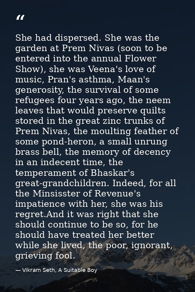 She had dispersed. She was the garden at Prem Nivas (soon to be entered into the annual Flower Show), she was Veena's lo — Vikram Seth, A Suitable Boy