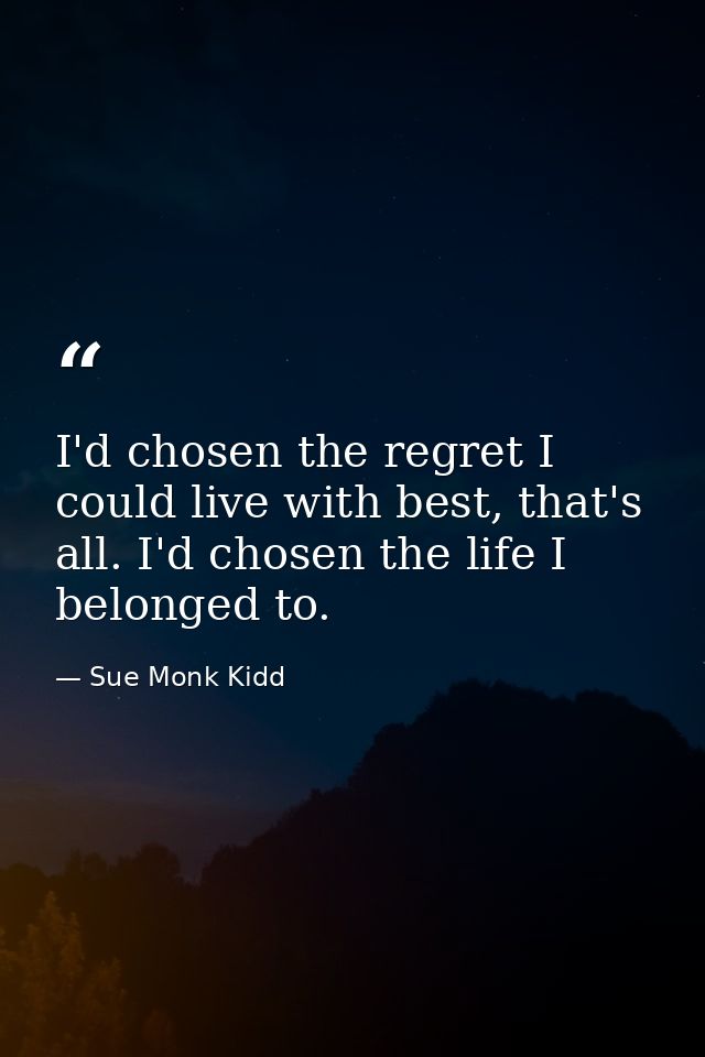 I'd chosen the regret I could live with best, that's all. I'd chosen the life I belonged to. — Sue Monk Kidd