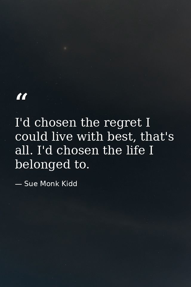 I'd chosen the regret I could live with best, that's all. I'd chosen the life I belonged to. — Sue Monk Kidd