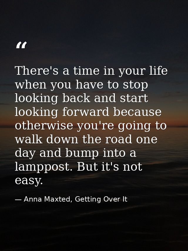 There's a time in your life when you have to stop looking back and start looking forward because otherwise you're going  — Anna Maxted, Getting Over It