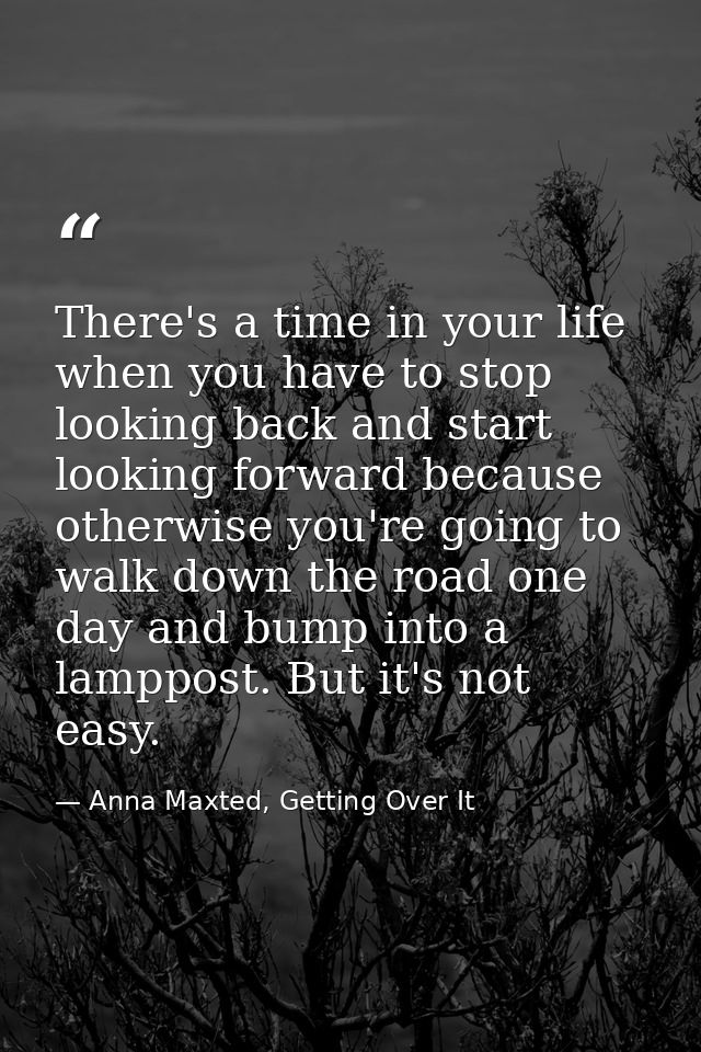 There's a time in your life when you have to stop looking back and start looking forward because otherwise you're going  — Anna Maxted, Getting Over It