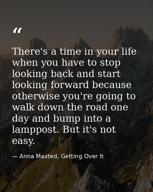 There's a time in your life when you have to stop looking back and start looking forward because otherwise you're going  — Anna Maxted, Getting Over It