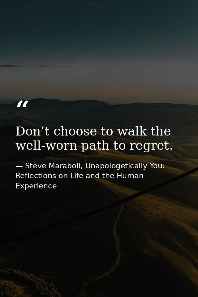 Don’t choose to walk the well-worn path to regret. — Steve Maraboli, Unapologetically You: Reflections on Life and the Human Experience